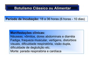 Botulismo Clássico ou AlimentarBotulismo Clássico ou AlimentarBotulismo Clássico ou AlimentarBotulismo Clássico ou Alimentar
Manifestações clínicas:
Náuseas, vômitos, dores abdominais e diarréia
Fadiga, fraqueza muscular, vertigens, distúrbios
visuais, dificuldade respiratória, visão dupla,
dificuldade de deglutição etc.
Morte: parada respiratória e cardíaca
Período de Incubação: 18 a 36 horas (6 horas - 10 dias)
 