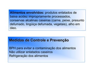 Alimentos envolvidos: produtos enlatados de
baixa acidez impropriamente processados,
conservas alcalinas caseiras (carne, peixe, presunto
defumado, lingüiça defumada, vegetais), alho em
óleo.
Medidas de Controle e PrevençãoMedidas de Controle e Prevenção
BPH para evitar a contaminação dos alimentos
Não utilizar enlatados caseiros
Refrigeração dos alimentos
 