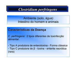 Clostridium perfringensClostridium perfringensClostridium perfringensClostridium perfringens
Características da DoençaCaracterísticas da Doença
C. perfringens: 2 tipos diferentes de toxinfecção
alimentar.
- Tipo A produtora de enterotoxina - Forma clássica
- Tipo C produtora de β - toxina - enterite necrótica
(rara)
Ambiente (solo, água)
Intestino do homem e animais
 