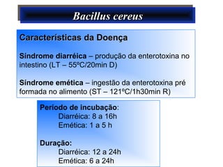 Bacillus cereusBacillus cereusBacillus cereusBacillus cereus
Características da DoençaCaracterísticas da Doença
Síndrome diarréica – produção da enterotoxina no
intestino (LT – 55ºC/20min D)
Síndrome emética – ingestão da enterotoxina pré
formada no alimento (ST – 121ºC/1h30min R)
Período de incubação:
Diarréica: 8 a 16h
Emética: 1 a 5 h
Duração:
Diarréica: 12 a 24h
Emética: 6 a 24h
 