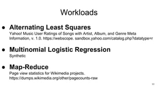 Workloads
● Alternating Least Squares
Yahoo! Music User Ratings of Songs with Artist, Album, and Genre Meta
Information, v. 1.0. https://webscope. sandbox.yahoo.com/catalog.php?datatype=r
● Multinomial Logistic Regression
Synthetic
● Map-Reduce
Page view statistics for Wikimedia projects.
https://dumps.wikimedia.org/other/pagecounts-raw
90
 