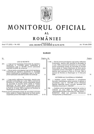 PARTEA I
Anul 177 (XXI) — Nr. 493                             LEGI, DECRETE, HOTĂRÂRI ȘI ALTE ACTE                                                                     Joi, 16 iulie 2009




                                                                               SUMAR


Nr.                                                                          Pagina   Nr.                                                                                      Pagina

                          LEGI ȘI DECRETE                                             1.199. — Decret privind promulgarea Legii pentru ratificarea
261. — Lege privind aprobarea Ordonanței de urgență a                                        Protocolului, deschis spre semnare la Bruxelles la
       Guvernului nr. 214/2008 pentru modificarea și                                         2 iunie 1998 și semnat de România la 3 iunie 2008,
       completarea Legii nr. 50/1991 privind autorizarea                                     privind amendarea anexei de securitate la Acordul
       executării lucrărilor de construcții ..............................     2–8           dintre părțile la Tratatul Atlanticului de Nord pentru
1.142. — Decret pentru promulgarea Legii privind aprobarea                                   cooperarea privind informațiile în domeniul atomic,
       Ordonanței de urgență a Guvernului nr. 214/2008                                       deschis spre semnare la Paris la 18 iunie 1964 și
       pentru modificarea și completarea Legii nr. 50/1991                                   semnat de România la Washington la 14 februarie
       privind autorizarea executării lucrărilor de construcții ....             8           2006 ..........................................................................      10

                                                                                                      HOTĂRÂRI ALE GUVERNULUI ROMÂNIEI
281.  — Lege pentru ratificarea Protocolului, deschis spre                            761.      — Hotărâre privind modificarea și completarea
      semnare la Bruxelles la 2 iunie 1998 și semnat de                                         Normelor metodologice pentru punerea în aplicare a
      România la 3 iunie 2008, privind amendarea anexei                                         prevederilor Legii nr. 152/1998 privind înființarea
      de securitate la Acordul dintre părțile la Tratatul                                       Agenției Naționale pentru Locuințe, aprobate prin
      Atlanticului de Nord pentru cooperarea privind                                            Hotărârea Guvernului nr. 962/2001 ............................                    11
      informațiile în domeniul atomic, deschis spre semnare
      la Paris la 18 iunie 1964 și semnat de România la                               798.      — Hotărâre privind aprobarea bugetului de venituri și
      Washington la 14 februarie 2006 ..............................             9              cheltuieli pe anul 2009 al Regiei Autonome
Protocol privind amendarea anexei de securitate la Acordul                                      „Administrația Română a Serviciilor de Trafic Aerian —
      dintre părțile la Tratatul Atlanticului de Nord pentru                                    ROMATSA”, aflată sub autoritatea Ministerului
      cooperarea privind informațiile în domeniul atomic ....                 9–10              Transporturilor și Infrastructurii ..................................          12–16
 