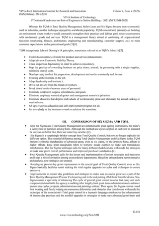 VIVA-Tech International Journal for Research and Innovation Volume 1, Issue 4 (2021)
ISSN(Online): 2581-7280
VIVA Institute of Technology
9th
National Conference on Role of Engineers in Nation Building – 2021 (NCRENB-2021)
G-228
www.viva-technology.org/New/IJRI
Whereas for TQM or Total Quality Management, before Lean and Six Sigma became more commonly
used in industries, another technique enjoyed its worldwide popularity. TQM concentrated primarily on building
an environment where workers would constantly strengthen their practices and deliver good value to consumers
with on-demand goods and services. TQM is a management theory aimed at combining all organizational
functions (marketing, finance, architecture, engineering and manufacturing, customer support, etc.) to meet
customer expectations and organizational goals [5][6].
TQM incorporates Edward Deming's 14 principles, sometimes referred to as TQM's father [6][7].
 Establish consistency of intent for product and service enhancement.
 Adopt the new Economic Stability Theory.
 Cease inspection dependency in order to achieve consistency.
 Stop the practice of rewarding business on price alone; instead, by partnering with a single supplier,
minimize overall costs.
 Develop every method for preparation, development and service constantly and forever.
 Training at the Institute on the job.
 Adopt leadership and institute it.
 Drive out anxiety from the minds of workers.
 Break down barriers between areas of personnel.
 Eliminate workforce slogans, exhortations, and goals.
 Eliminate employee numerical quotas and management numerical priorities.
 Eliminate obstacles that deprive individuals of workmanship pride and eliminate the annual ranking or
merit scheme.
 Set up a vigorous education and self-improvement program for all.
 Put everybody in the business to work to achieve the transition.
III. COMPARISON OF SIX SIGMA AND TQM.
 Both Six Sigma and Total Quality Management are unfathomable great agency instruments, but there's
a skinny line of partition among them. Although the method and cycles applied in each will in standard
be very an awful lot like, there are some big varieties [2].
 Six-Sigma is a surprisingly brisker concept than Total Quality Control, but now no longer explicitly its
different option. The essential difference among Total Quality Management and Six Sigma is that TQM
presents synthetic merchandise of advanced great, even as six sigma, on the opposite hand, effects in
higher effects. Total great manipulate refers to workers' steady exertion to make sure tremendous
merchandise. The Six Sigma technique calls for many diffused modifications withinside the strategies
to make sure green overall performance and improved purchaser satisfaction [2].
 Total Quality Management calls for the layout and implementation of recent strategies and structures
and keeps a hit collaboration among extraordinary departments. Based on extraordinary patron remarks
and analysis, new strategies are created.
 Keeping up present day great requirements is the crucial goal of Total Quality Control, even as Six
Sigma basically facilities round making the vital regular upgrades to cycles and techniques to assure
excessive
 Improvements in present day guidelines and strategies to make sure excessive great are a part of the
Total Quality Management Process Via lowering and in the end putting off defects from the device, Six-
Sigma makes a speciality of enhancing The cycle of general great control ensures that every and each
component related with the agency is walking after lengthy haul great items/administrations to enhance
present day cycles, projects, administrations and paintings culture. Then again, Six Sigma centres round
first locating and finally wiping out numerous deformities and obstacles that could come withinside the
technique of the association's Total great control in a layman's language emphasizes the enhancement
of present day practices and the needful upgrades in strategies to make sure advanced great items and
 