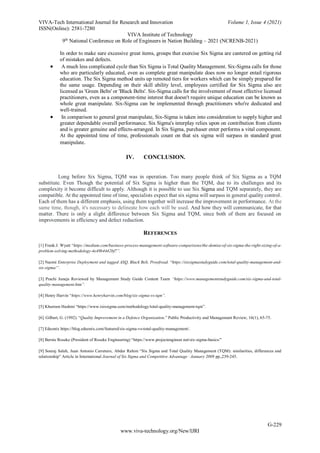 VIVA-Tech International Journal for Research and Innovation Volume 1, Issue 4 (2021)
ISSN(Online): 2581-7280
VIVA Institute of Technology
9th
National Conference on Role of Engineers in Nation Building – 2021 (NCRENB-2021)
G-229
www.viva-technology.org/New/IJRI
In order to make sure excessive great items, groups that exercise Six Sigma are cantered on getting rid
of mistakes and defects.
 A much less complicated cycle than Six Sigma is Total Quality Management. Six-Sigma calls for those
who are particularly educated, even as complete great manipulate does now no longer entail rigorous
education. The Six Sigma method units up remoted tiers for workers which can be simply prepared for
the same usage. Depending on their skill ability level, employees certified for Six Sigma also are
licensed as 'Green Belts' or 'Black Belts'. Six-Sigma calls for the involvement of most effective licensed
practitioners, even as a component-time interest that doesn't require unique education can be known as
whole great manipulate. Six-Sigma can be implemented through practitioners who're dedicated and
well-trained.
 In comparison to general great manipulate, Six-Sigma is taken into consideration to supply higher and
greater dependable overall performance. Six Sigma's interplay relies upon on contribution from clients
and is greater genuine and effects-arranged. In Six Sigma, purchaser enter performs a vital component.
At the appointed time of time, professionals count on that six sigma will surpass in standard great
manipulate.
IV. CONCLUSION.
Long before Six Sigma, TQM was in operation. Too many people think of Six Sigma as a TQM
substitute. Even Though the potential of Six Sigma is higher than the TQM, due to its challenges and its
complexity it become difficult to apply. Although it is possible to use Six Sigma and TQM separately, they are
compatible. At the appointed time of time, specialists expect that six sigma will surpass in general quality control.
Each of them has a different emphasis, using them together will increase the improvement in performance. At the
same time, though, it's necessary to delineate how each will be used. And how they will communicate, for that
matter. There is only a slight difference between Six Sigma and TQM, since both of them are focused on
improvements in efficiency and defect reduction.
REFERENCES
[1] Frank.J. Wyatt “https://medium.com/business-process-management-software-comparisons/the-demise-of-six-sigma-the-right-sizing-of-a-
problem-solving-methodology-4e49b4442bf7”.
[2] Naomi Enterprise Deployment and tagged ASQ, Black Belt, Proofread. “https://sixsigmastudyguide.com/total-quality-management-and-
six-sigma/”.
[3] Prachi Juneja Reviewed by Management Study Guide Content Team “https://www.managementstudyguide.com/six-sigma-and-total-
quality-management.htm”.
[4] Henry Harvin “https://www.henryharvin.com/blog/six-sigma-vs-tqm”.
[5] Khurram Hashmi “https://www.isixsigma.com/methodology/total-quality-management-tqm”.
[6] Gilbert, G. (1992). “Quality Improvement in a Defence Organization.” Public Productivity and Management Review, 16(1), 65-75.
[7] Eduonix https://blog.eduonix.com/featured/six-sigma-vs-total-quality-management/.
[8] Bernie Roseke (President of Roseke Engineering) “https://www.projectengineer.net/six-sigma-basics/”
[9] Souraj Salah, Juan Antonio Carretero, Abdur Rahim “Six Sigma and Total Quality Management (TQM): similarities, differences and
relationship” Article in International Journal of Six Sigma and Competitive Advantage · January 2009 pp.,239-245.
 