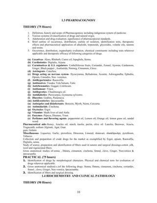 10
1.3 PHARMACOGNOSY
THEORY (75 Hours)
1. Definition, history and scope of Pharmacogonosy including indigenous system of medicine.
2. Various systems of classification of drugs and natural origin.
3. Adulteration and drug evaluation; significance of pharmacopoeial standards.
4. Brief outline of occurrence, distribution, outline of isolation, identification tests, therapeutic
effects and pharmaceutical application of alkaloids, terpenoids, glycosides, volatile oils, tannins
and resins.
5. Occurrence, distribution, organoleptic evaluation, chemical constituents including tests wherever
applicable and therapeutic efficacy of following categories of drugs.
(a) Laxatives- Aloes, Rhubarb, Castor oil, Ispaghula, Senna.
(b) Cardiotonics- Digitalis, Arjuna.
(c) Carminatives & G.I. regulators- Umbelliferous fruits, Coriander, Fennel, Ajowan, Cardamom,
Ginger, Black pepper , Asafoetida, Nutmeg, Cinnamon, Clove.
(d) Astringents- Catecheu.
(e) Drugs acting on nervous system- Hyoscyamus, Belladonna, Aconite, Ashwagandha, Ephedra,
Opium, Cannabis, Nux -vominca.
(f) Antihypertensive- Rauwolfia.
(g) Antitussives- Vasaka, Tolu balsam, Tulsi.
(h) Antirheumatics- Guggal, Colchicum.
(i) Antitumour- Vinca.
(j) Antileprotics- Chaulmoogra oil.
(k) Antidiabetics- Pterocarpus, Gymnema sylvestro.
(l) Diuretics- Gokhru, Punarnava.
(m) Antidysenterics- Ipecacuanha.
(n) Antiseptics and disinfectants- Benzoin, Myrrh, Neem, Curcuma.
(o) Antimalarials- Cinchona.
(p) Oxytocics- Ergot.
(q) Vitamins- Shark liver oil and Amla.
(r) Enzymes- Papaya, Diastase, Yeast.
(s) Perfumes and flavoring agents- peppermint oil, Lemon oil, Orange oil, lemon grass oil, sandal
wood.
Pharmaceutical aids-Honey, Arachis oil, starch, kaolin, pectin, olive oil. Lanolin, Beeswax, Acacia,
Tragacanth, sodium Alginate, Agar, Guar
gum, Gelatin.
Miscellaneous- Liquorice, Garlic, picrorhiza, Dirscorea, Linseed, shatavari, shankhpushpi, pyrethrum,
Tobacco.
Collection and preparation of crude drugs for the market as exemplified by Ergot, opium, Rauwalfia,
Digitalis, senna.
Study of source, preparation and identification of fibers used in sutures and surgical dressings-cotton ,silk,
wool and regenerated fibers.
Gross anatomical studies of-senna , Datura, cinnamon, cinchona, fennal, clove, Ginger, Nuxvomica &
ipecacuanha.
PRACTICAL (75 hours)
1. Identification of drugs by morphological characters. Physical and chemical tests for evaluation of
drugs wherever applicable.
2. Gross anatomical studies(t.s.)of the following drugs :Senna, Datura, cinnamon, cinchona, coriander,
fennel , clove, Ginger, Nux-vomica, Ipecacuanha.
3. Identification of fibers and surgical dressing.
1.4 BIOCHEMISTRY AND CLINICAL PATHOLOGY
THEORY (50 Hours)
 