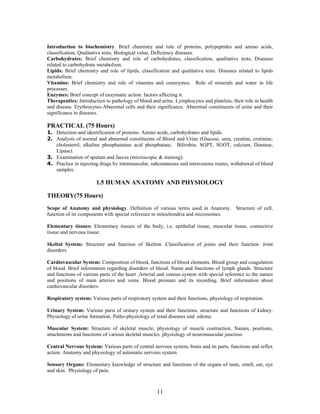 11
Introduction to biochemistry. Brief chemistry and role of proteins, polypeptides and amino acids,
classification, Qualitative tests, Biological value, Deficiency diseases.
Carbohydrates: Brief chemistry and role of carbohydrates, classification, qualitative tests, Diseases
related to carbohydrate metabolism.
Lipids: Brief chemistry and role of lipids, classification and qualitative tests. Diseases related to lipids
metabolism.
Vitamins: Brief chemistry and role of vitamins and coenzymes. Role of minerals and water in life
processes.
Enzymes: Brief concept of enzymatic action. factors affecting it.
Therapeutics: Introduction to pathology of blood and urine. Lymphocytes and platelets, their role in health
and disease. Erythrocytes-Abnormal cells and their significance. Abnormal constituents of urine and their
significance in diseases.
PRACTICAL (75 Hours)
1. Detection and identification of proteins. Amino acids, carbohydrates and lipids.
2. Analysis of normal and abnormal constituents of Blood and Urine (Glucose, urea, creatine, cretinine,
cholesterol, alkaline phosphatatase acid phosphatase, Bilirubin, SGPT, SGOT, calcium, Diastase,
Lipase).
3. Examination of sputum and faeces (microscopic & staining).
4. Practice in injecting drugs by intramuscular, subcutaneous and intravenous routes, withdrawal of blood
samples.
1.5 HUMAN ANATOMY AND PHYSIOLOGY
THEORY(75 Hours)
Scope of Anatomy and physiology. Definition of various terms used in Anatomy. Structure of cell,
function of its components with special reference to mitochondria and microsomes.
Elementary tissues: Elementary tissues of the body, i.e. epithelial tissue, muscular tissue, connective
tissue and nervous tissue.
Skeltal System: Structure and function of Skelton .Classification of joints and their function. Joint
disorders.
Cardiovascular System: Composition of blood, functions of blood elements. Blood group and coagulation
of blood. Brief information regarding disorders of blood. Name and functions of lymph glands. Structure
and functions of various parts of the heart .Arterial and venous system with special reference to the names
and positions of main arteries and veins. Blood pressure and its recording. Brief information about
cardiovascular disorders.
Respiratory system: Various parts of respiratory system and their functions, physiology of respiration.
Urinary System: Various parts of urinary system and their functions, structure and functions of kidney.
Physiology of urine formation. Patho-physiology of renal diseases and edema.
Muscular System: Structure of skeletal muscle, physiology of muscle contraction. Names, positions,
attachments and functions of various skeletal muscles. physiology of neuromuscular junction.
Central Nervous System: Various parts of central nervous system, brain and its parts, functions and reflex
action. Anatomy and physiology of automatic nervous system.
Sensory Organs: Elementary knowledge of structure and functions of the organs of taste, smell, ear, eye
and skin. Physiology of pain.
 