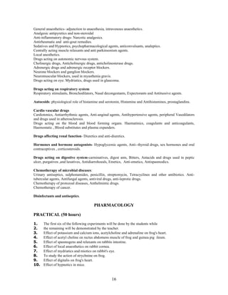 16
General anaesthetics- adjunction to anaesthesia, intravenous anaesthetics.
Analgesic antipyretics and non-steroidal
Anti-inflammatory drugs- Narcotic analgesics.
Antirheumatic and anti-gout remedies.
Sedatives and Hypnotics, psychopharmacological agents, anticonvulsants, analeptics.
Centrally acting muscle relaxants and anti parkinsonism agents.
Local anesthetics.
Drugs acting on autonomic nervous system.
Cholinergic drugs, Anticholinergic drugs, anticholinesterase drugs.
Adrenergic drugs and adrenergic receptor blockers.
Neurone blockers and ganglion blockers.
Neuromuscular blockers, used in myasthenia gravis.
Drugs acting on eye: Mydriatics, drugs used in glaucoma.
Drugs acting on respiratory system
Respiratory stimulants, Bronchodilators, Nasal decongestants, Expectorants and Antitussive agents.
Autocoids: physiological role of histamine and serotonin, Histamine and Antihistamines, prostaglandins.
Cardio vascular drugs
Cardiotonics, Antiarrhythmic agents, Anti-anginal agents, Antihypertensive agents, peripheral Vasodilators
and drugs used in atherosclerosis.
Drugs acting on the blood and blood forming organs. Haematinics, coagulants and anticoagulants,
Haemostatic , Blood substitutes and plasma expanders.
Drugs affecting renal function- Diuretics and anti-diuretics.
Hormones and hormone antagonists- Hypoglycemic agents, Anti--thyroid drugs, sex hormones and oral
contraceptives , corticosteroids.
Drugs acting on digestive system-carminatives, digest ants, Bitters, Antacids and drugs used in peptic
ulcer, purgatives ,and laxatives, Antidiarrohoeals, Emetics, Anti-emetics, Antispasmodics.
Chemotherapy of microbial diseases:
Urinary antiseptics, sulphonamides, penicillin, streptomycin, Tetracyclines and other antibiotics. Anti-
tubercular agents, Antifungal agents, antiviral drugs, anti-leprotic drugs.
Chemotherapy of protozoal diseases, Anthelmintic drugs.
Chemotherapy of cancer.
Disinfectants and antiseptics.
PHARMACOLOGY
PRACTICAL (50 hours)
1. The first six of the following experiments will be done by the students while
2. the remaining will be demonstrated by the teacher.
3. Effect of potassium and calcium ions, acetylcholine and adrenaline on frog's heart.
4. Effect of acetyl choline on rectus abdomens muscle of frog and guinea pig ileum.
5. Effect of spasmogens and relaxants on rabbits intestine.
6. Effect of local anaesthetics on rabbit cornea.
7. Effect of mydriatics and miotics on rabbit's eye.
8. To study the action of strychnine on frog.
9. Effect of digitalis on frog's heart.
10. Effect of hypnotics in mice.
 