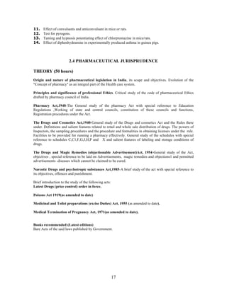 17
11. Effect of convulsants and anticonvulsant in mice or rats.
12. Test for pyrogens.
13. Taming and hypnosis potentiating effect of chlorpromazine in mice/rats.
14. Effect of diphenhydramine in experimentally produced asthma in guinea pigs.
2.4 PHARMACEUTICAL JURISPRUDENCE
THEORY (50 hours)
Origin and nature of pharmaceutical legislation in India, its scope and objectives. Evolution of the
"Concept of pharmacy" as an integral part of the Health care system.
Principles and significance of professional Ethics. Critical study of the code of pharmaceutical Ethics
drafted by pharmacy council of India.
Pharmacy Act,1948-The General study of the pharmacy Act with special reference to Education
Regulations ,Working of state and central councils, constitution of these councils and functions,
Registration procedures under the Act.
The Drugs and Cosmetics Act,1940-General study of the Drugs and cosmetics Act and the Rules there
under. Definitions and salient features related to retail and whole sale distribution of drugs. The powers of
Inspectors, the sampling procedures and the procedure and formalities in obtaining licenses under the rule.
Facilities to be provided for running a pharmacy effectively. General study of the schedules with special
reference to schedules C,C1,F,G,J,H,P and X and salient features of labeling and storage conditions of
drugs.
The Drugs and Magic Remedies (objectionable Advertisement)Act, 1954-General study of the Act,
objectives , special reference to be laid on Advertisements, magic remedies and objections1 and permitted
advertisements -diseases which cannot be claimed to be cured.
Narcotic Drugs and psychotropic substances Act,1985-A brief study of the act with special reference to
its objectives, offences and punishment.
Brief introduction to the study of the following acts:
Latest Drugs (price control) order in force.
Poisons Act 1919(as amended to date)
Medicinal and Toilet preparations (excise Duties) Act, 1955 (as amended to date).
Medical Termination of Pregnancy Act, 1971(as amended to date).
Books recommended:(Latest editions)
Bare Acts of the said laws published by Government.
 