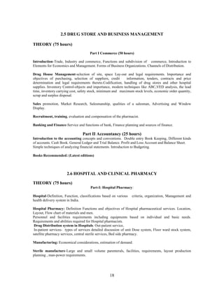 18
2.5 DRUG STORE AND BUSINESS MANAGEMENT
THEORY (75 hours)
Part I Commerce (50 hours)
Introduction-Trade, Industry and commerce, Functions and subdivision of commerce, Introduction to
Elements for Economics and Management. Forms of Business Organizations. Channels of Distribution.
Drug House Management-selection of site, space Lay-out and legal requirements. Importance and
objectives of purchasing, selection of suppliers, credit information, tenders, contracts and price
determination and legal requirements thereto.Codification, handling of drug stores and other hospital
supplies. Inventory Control-objects and importance, modern techniques like ABC,VED analysis, the lead
time, inventory carrying cost, safety stock, minimum and maximum stock levels, economic order quantity,
scrap and surplus disposal.
Sales promotion, Market Research, Salesmanship, qualities of a salesman, Advertising and Window
Display.
Recruitment, training, evaluation and compensation of the pharmacist.
Banking and Finance-Service and functions of bank, Finance planning and sources of finance.
Part II Accountancy (25 hours)
Introduction to the accounting concepts and conventions. Double entry Book Keeping, Different kinds
of accounts. Cash Book. General Ledger and Trial Balance. Profit and Loss Account and Balance Sheet.
Simple techniques of analyzing financial statements. Introduction to Budgeting.
Books Recommended: (Latest editions)
2.6 HOSPITAL AND CLINICAL PHARMACY
THEORY (75 hours)
Part-I: Hospital Pharmacy:
Hospital-Definition, Function, classifications based on various criteria, organization, Management and
health delivery system in India.
Hospital Pharmacy: Definition Functions and objectives of Hospital pharmaceutical services. Location,
Layout, Flow chart of materials and men.
Personnel and facilities requirements including equipments based on individual and basic needs.
Requirements and abilities required for Hospital pharmacists.
Drug Distribution system in Hospitals. Out-patient service,
In-patient services- types of services detailed discussion of unit Dose system, Floor ward stock system,
satellite pharmacy services, central sterile services, Bed side pharmacy.
Manufacturing: Economical considerations, estimation of demand.
Sterile manufacture-Large and small volume parenterals, facilities, requirements, layout production
planning , man-power requirements.
 