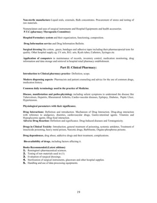 19
Non-sterile manufacture-Liquid orals, externals, Bulk concentrates. Procurement of stores and testing of
raw materials.
Nomenclature and uses of surgical instruments and Hospital Equipments and health accessories.
P.T.C.(pharmacy Therapeutic Committee)
Hospital Formulary system and their organization, functioning, composition.
Drug Information service and Drug Information Bulletin.
Surgical dressing like cotton, gauze, bandages and adhesive tapes including their pharmacopoeial tests for
quality. Other hospital supply eg. I.V.sets, B.G. sets, Ryals tubes, Catheters, Syringes etc
.
Application of computers in maintenance of records, inventory control, medication monitoring, drug
information and data storage and retrieval in hospital retail pharmacy establishment.
Part II: Clinical Pharmacy:
Introduction to Clinical pharmacy practice- Definition, scope.
Modern dispensing aspects- Pharmacists and patient counseling and advice for the use of common drugs,
medication history.
Common daily terminology used in the practice of Medicine.
Disease, manifestation and patho-physiology including salient symptoms to understand the disease like
Tuberculosis, Hepatitis, Rheumatoid Arthritis, Cardio-vascular diseases, Epilepsy, Diabetes, Peptic Ulcer,
Hypertension.
Physiological parameters with their significance.
Drug Interactions: Definition and introduction. Mechanism of Drug Interaction. Drug-drug interaction
with reference to analgesics, diuretics, cardiovascular drugs, Gastro-intestinal agents. Vitamins and
Hypoglycemic agents. Drug-food interaction.
Adverse Drug Reaction: Definition and significance. Drug-Induced diseases and Teratogenicity.
Drugs in Clinical Toxicity- Introduction, general treatment of poisoning, systemic antidotes, Treatment of
insecticide poisoning, heavy metal poison, Narcotic drugs, Barbiturate, Organo-phosphorus poisons.
Drug dependences, drug abuse, addictive drugs and their treatment, complications.
Bio-availability of drugs, including factors affecting it.
Books Recommended:(Latest editions)
1. Remington's pharmaceutical sciences.
2. Testing of raw materials used in (1).
3. Evaluation of surgical dressings.
4. Sterilization of surgical instruments, glassware and other hospital supplies.
5. Handling and use of data processing equipments.
 
