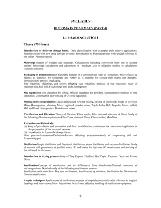 7
SYLLABUS
DIPLOMA IN PHARMACY (PART-I)
1.1 PHARMACEUTICS I
Theory (75 Hours)
Introduction of different dosage forms. Their classification with examples-their relative applications.
Familiarization with new drug delivery systems. Introduction to Pharmacopoeias with special reference to
the Indian Pharmacopoeia.
Metrology-System of weights and measures. Calculations including conversion from one to another
system. Percentage calculations and adjustment of products .Use of alligation method in calculations
.Isotonic solutions.
Packaging of pharmaceuticals-Desirable features of a container and types of containers. Study of glass &
plastics as materials for containers and rubber as a material for closure-their merits and demerits.
Introduction to aerosol packaging.
Size reduction, objectives, and factors affecting size reduction, methods of size reduction- study of
Hammer mill, ball mill, Fluid energy mill and Disintegrator.
Size separation-size separation by sifting. Official standards for powders. Sedimentation methods of size
separation. Construction and working of Cyclone separator.
Mixing and Homogenization-Liquid mixing and powder mixing, Mixing of semisolids. Study of silverson
Mixer-Homogenizer, planetary Mixer; Agitated powder mixer; Triple Roller Mill; Propeller Mixer, colloid
Mill and Hand Homogeniser. Double cone mixer.
Clarification and Filtration-Theory of filtration, Filter media; Filter aids and selection of filters. Study of
the following filtration equipments-Filter Press, sintered filters, Filter candles, Metafilter.
Extraction and Galenicals-
(a) Study of percolation and maceration and their modification, continuous hot extraction-Application in
the preparation of tinctures and extracts.
(b) Introduction to Ayurvedic dosage forms.
Heat process-Evaporation-Definition-Factors affecting evaporation-study of evaporating still and
Evaporating pan.
Distillation-Simple distillation and Fractional distillation, steam distillation and vacuum distillation. Study
of vacuum still, preparation of purified water I.P. and water for Injection I.P. construction and working of
the still used for the same.
Introduction to drying process-Study of Tray Dryers; Fluidized Bed Dryer, Vacuum Dryer and Freeze
Dryer.
Sterilization-Concept of sterilization and its differences from disinfection-Thermal resistance of
microorganisms. Detailed study of the following sterilization process.
Sterilization with moist heat, Dry heat sterilization, Sterilization by radiation, Sterilization by filtration and
Gaseous sterilization.
Aseptic techniques-Applications of sterilization process in hospitals particularly with reference to surgical
dressings and intravenous fluids. Precautions for safe and effective handling of sterilization equipment.
 