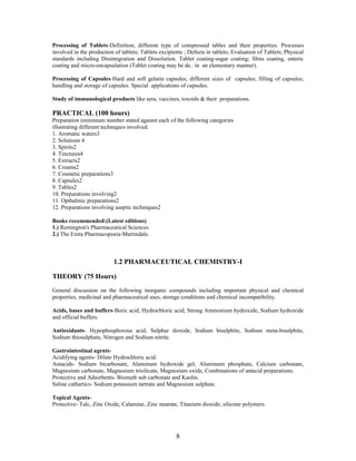 8
Processing of Tablets-Definition; different type of compressed tables and their properties. Processes
involved in the production of tablets; Tablets excipients ; Defects in tablets; Evaluation of Tablets; Physical
standards including Disintegration and Dissolution. Tablet coating-sugar coating; films coating, enteric
coating and micro-encapsulation (Tablet coating may be de.. in an elementary manner).
Processing of Capsules-Hard and soft gelatin capsules; different sizes of capsules; filling of capsules;
handling and storage of capsules. Special applications of capsules.
Study of immunological products like sera, vaccines, toxoids & their preparations.
PRACTICAL (100 hours)
Preparation (minimum number stated against each of the following categories
illustrating different techniques involved.
1. Aromatic waters3
2. Solutions 4
3. Spirits2
4. Tinctures4
5. Extracts2
6. Creams2
7. Cosmetic preparations3
8. Capsules2
9. Tables2
10. Preparations involving2
11. Opthalmic preparations2
12. Preparations involving aseptic techniques2
Books recommended:(Latest editions)
1.) Remington's Pharmaceutical Sciences.
2.) The Extra Pharmacopoeia-Martindale.
1.2 PHARMACEUTICAL CHEMISTRY-I
THEORY (75 Hours)
General discussion on the following inorganic compounds including important physical and chemical
properties, medicinal and pharmaceutical uses, storage conditions and chemical incompatibility.
Acids, bases and buffers-Boric acid, Hydrochloric acid, Strong Ammonium hydroxide, Sodium hydroxide
and official buffers.
Antioxidants- Hypophosphorous acid, Sulphur dioxide, Sodium bisulphite, Sodium meta-bisulphite,
Sodium thiosulphate, Nitrogen and Sodium nitrite.
Gastrointestinal agents-
Acidifying agents- Dilute Hydrochloric acid.
Antacids- Sodium bicarbonate, Aluminum hydroxide gel, Aluminum phosphate, Calcium carbonate,
Magnesium carbonate, Magnesium trisilicate, Magnesium oxide, Combinations of antacid preparations.
Protective and Adsorbents- Bismuth sub carbonate and Kaolin.
Saline cathartics- Sodium potassium tartrate and Magnesium sulphate.
Topical Agents-
Protective- Talc, Zinc Oxide, Calamine, Zinc stearate, Titanium dioxide, silicone polymers.
 