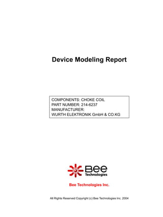 Device Modeling Report




 COMPONENTS: CHOKE COIL
 PART NUMBER: 214-6237
 MANUFACTURER:
 WURTH ELEKTRONIK GmbH & CO.KG




              Bee Technologies Inc.


All Rights Reserved Copyright (c) Bee Technologies Inc. 2004
 