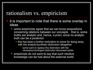 rationalism vs. empiricism it is important to note that there is some overlap in ideas some empiricists agree that we can know propositions concerning relations between our concepts.  that is, some truths are analytic and, hence,  a priori , since no analytic truth can be  a posteriori this has been a further motivation to some for doing away with the analytic/synthetic distinction altogether some want to replace this distinction with the necessary/contingent distinction discussed earlier empiricists do not want to say that such intuitive knowledge can be had about the external world 