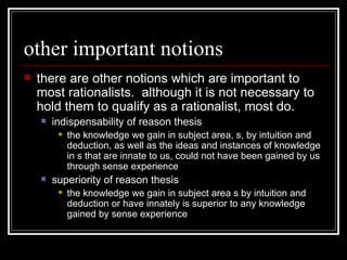 other important notions there are other notions which are important to most rationalists.  although it is not necessary to hold them to qualify as a rationalist, most do. indispensability of reason thesis the knowledge we gain in subject area, s, by intuition and deduction, as well as the ideas and instances of knowledge in s that are innate to us, could not have been gained by us through sense experience  superiority of reason thesis the knowledge we gain in subject area s by intuition and deduction or have innately is superior to any knowledge gained by sense experience 