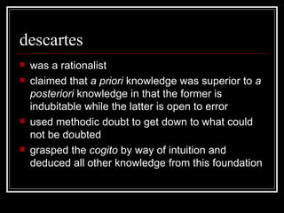 descartes was a rationalist claimed that  a priori  knowledge was superior to  a posteriori  knowledge in that the former is indubitable while the latter is open to error used methodic doubt to get down to what could not be doubted grasped the  cogito  by way of intuition and deduced all other knowledge from this foundation 