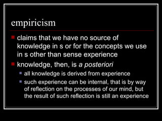 empiricism claims that we have no source of knowledge in s or for the concepts we use in s other than sense experience knowledge, then, is  a posteriori all knowledge is derived from experience such experience can be internal, that is by way of reflection on the processes of our mind, but the result of such reflection is still an experience  