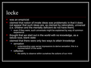 locke was an empiricist claimed that notion of innate ideas was problematic in that it does not appear that such ideas are, as claimed by rationalists, universal (i.e. children and the mentally deficient do not have them) even if they were, such universals might be explained by way of common experience thought that we start out in the world with no knowledge, as a  tabula rasa , blank slate claimed that there were only two ways to attain knowledge sensation understanding uses sense impressions to derive sensation; this is a representation of the world reflection the ability to observe within ourselves the actions of our mind 