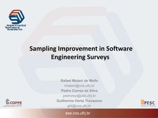 Sampling Improvement in Software 
Engineering Surveys 
Rafael Maiani de Mello 
rmaiani@cos.ufrj.br 
Pedro Correa da Silva 
pedrorez@poli.ufrj.br 
Guilherme Horta Travassos 
ght@cos.ufrj.br 
ese.cos.ufrj.br 
 