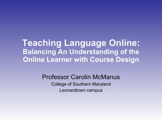 Teaching Language Online:  Balancing An Understanding of the Online Learner with Course Design Professor Carolin McManus College of Southern Maryland Leonardtown campus 