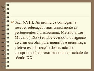 Séc. XVIII: As mulheres começam a receber educação, mas unicamente as pertencentes à aristocracia. Mesmo a Lei Moyano( 1857) estabelecendo a obrigação de criar escolas para meninos e meninas, a efetiva escolarização destas não foi cumprida até, aproximadamente, metade do século XX.  