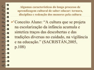 Algumas características do longo processo de aprendizagem cultural de saber educar: ternura, disciplina e redenção dos menores pela cultura Conceito Aluno: “A cultura que se projeta na escolarização da infância acumula e sintetiza traços das descobertas e das tradições diversas no cuidado, na vigilância e na educação.” (SACRISTÁN,2005, p.108)  