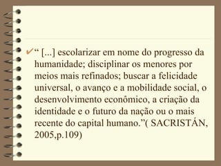 “ [...] escolarizar em nome do progresso da humanidade; disciplinar os menores por meios mais refinados; buscar a felicidade universal, o avanço e a mobilidade social, o desenvolvimento econômico, a criação da identidade e o futuro da nação ou o mais recente do capital humano.”( SACRISTÁN, 2005,p.109)  