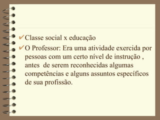 Classe social x educação O Professor: Era uma atividade exercida por pessoas com um certo nível de instrução , antes  de serem reconhecidas algumas competências e alguns assuntos específicos de sua profissão.  
