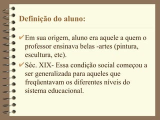 Definição do aluno: Em sua origem, aluno era aquele a quem o professor ensinava belas -artes (pintura, escultura, etc). Séc. XIX- Essa condição social começou a ser generalizada para aqueles que freqüentavam os diferentes níveis do sistema educacional.  
