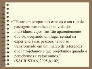 “ Estar em tempos nas escolas é um rito de passagem naturalizado na vida dos indivíduos, cujos fins são aparentemente óbvios, ocupando um lugar central na experiência das pessoas, tendo se transformado em um marco de referência que introjetamos e que projetamos quando o percebemos e valorizamos.” (SACRISTÁN,2005,p.102)  