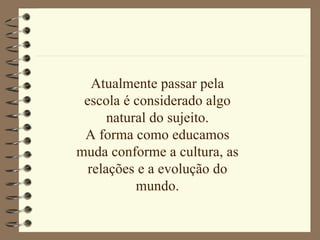 Atualmente passar pela escola é considerado algo natural do sujeito. A forma como educamos muda conforme a cultura, as relações e a evolução do mundo. 