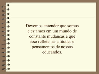 Devemos entender que somos e estamos em um mundo de constante mudanças e que isso reflete nas atitudes e pensamentos de nossos educandos. 