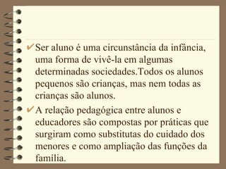 Ser aluno é uma circunstância da infância, uma forma de vivê-la em algumas determinadas sociedades.Todos os alunos pequenos são crianças, mas nem todas as crianças são alunos. A relação pedagógica entre alunos e educadores são compostas por práticas que surgiram como substitutas do cuidado dos menores e como ampliação das funções da família.  