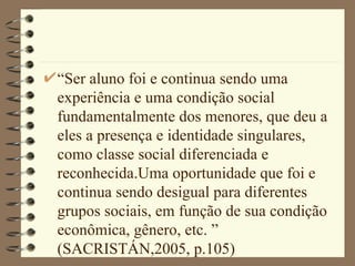 “Ser aluno foi e continua sendo uma experiência e uma condição social fundamentalmente dos menores, que deu a eles a presença e identidade singulares, como classe social diferenciada e reconhecida.Uma oportunidade que foi e continua sendo desigual para diferentes grupos sociais, em função de sua condição econômica, gênero, etc. ” (SACRISTÁN,2005, p.105)  