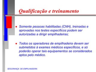 SEGURANÇA DE EMPILHADEIRA
Qualificação e treinamento
 Somente pessoas habilitadas (CNH), treinadas e
aprovadas nos testes específicos podem ser
autorizadas a dirigir empilhadeiras;
 Todos os operadores de empilhadeira devem ser
submetidos à exames médicos específicos, e só
poderão operar tais equipamentos se considerados
aptos pelo médico.
 