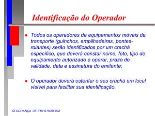 SEGURANÇA DE EMPILHADEIRA
Identificação do Operador
 Todos os operadores de equipamentos móveis de
transporte (guinchos, empilhadeiras, pontes-
rolantes) serão identificados por um crachá
específico, que deverá constar nome, foto, tipo de
equipamento autorizado a operar, prazo de
validade, data e assinatura do emitente;
 O operador deverá ostentar o seu crachá em local
visível para facilitar sua identificação.
 