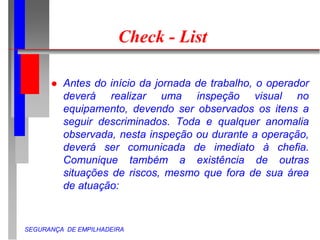 SEGURANÇA DE EMPILHADEIRA
Check - List
 Antes do início da jornada de trabalho, o operador
deverá realizar uma inspeção visual no
equipamento, devendo ser observados os itens a
seguir descriminados. Toda e qualquer anomalia
observada, nesta inspeção ou durante a operação,
deverá ser comunicada de imediato à chefia.
Comunique também a existência de outras
situações de riscos, mesmo que fora de sua área
de atuação:
 