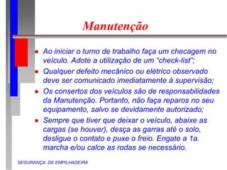 SEGURANÇA DE EMPILHADEIRA
Manutenção
 Ao iniciar o turno de trabalho faça um checagem no
veículo. Adote a utilização de um “check-list”;
 Qualquer defeito mecânico ou elétrico observado
deve ser comunicado imediatamente à supervisão;
 Os consertos dos veículos são de responsabilidades
da Manutenção. Portanto, não faça reparos no seu
equipamento, salvo se devidamente autorizado;
 Sempre que tiver que deixar o veículo, abaixe as
cargas (se houver), desça as garras até o solo,
desligue o contato e puxe o freio. Engate a 1a.
marcha e/ou calce as rodas se necessário.
 