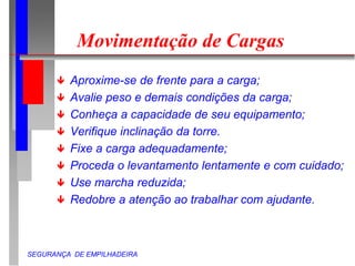 SEGURANÇA DE EMPILHADEIRA
Movimentação de Cargas
 Aproxime-se de frente para a carga;
 Avalie peso e demais condições da carga;
 Conheça a capacidade de seu equipamento;
 Verifique inclinação da torre.
 Fixe a carga adequadamente;
 Proceda o levantamento lentamente e com cuidado;
 Use marcha reduzida;
 Redobre a atenção ao trabalhar com ajudante.
 