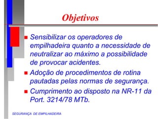SEGURANÇA DE EMPILHADEIRA
Objetivos
 Sensibilizar os operadores de
empilhadeira quanto a necessidade de
neutralizar ao máximo a possibilidade
de provocar acidentes.
 Adoção de procedimentos de rotina
pautadas pelas normas de segurança.
 Cumprimento ao disposto na NR-11 da
Port. 3214/78 MTb.
 