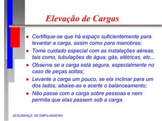 SEGURANÇA DE EMPILHADEIRA
Elevação de Cargas
 Certifique-se que há espaço suficientemente para
levantar a carga, assim como para manobras;
 Tome cuidado especial com as instalações aéreas,
tais como, tubulações de água, gás, elétricas, etc...
 Observe se a carga está segura, especialmente no
caso de peças soltas;
 Levante a carga um pouco, se ela inclinar para um
dos lados, abaixe-as e acerte o balanceamento;
 Não passe com a carga sobre pessoas e nem
permita que elas passem sob a carga.
 