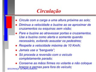 SEGURANÇA DE EMPILHADEIRA
Circulação
 Circule com a carga a uma altura próxima ao solo;
 Diminua a velocidade e buzine ao se aproximar de
cruzamentos ou esquinas sem visão;
 Pare e buzine ao atravessar portas e cruzamentos.
Use a buzina como alerta e somente quando
necessário, evitando assustar os pedestres;
 Respeite a velocidade máxima de 10 Km/h;
 Jamais use a “banguela”;
 Só proceda a reversão com o veículo
completamente parado;
 Conserve as mãos firmes no volante e não coloque
braços e pernas para fora do veículo;
 