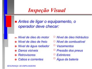 SEGURANÇA DE EMPILHADEIRA
Inspeção Visual
 Antes de ligar o equipamento, o
operador deve checar:
 Nível de óleo do motor Nível de óleo hidráulico
 Nível de óleo de freio Nível de combustível
 Nível de água radiador Vazamentos
 Danos visíveis Pressão dos pneus
 Retrovisores Extintores
 Cabos e correntes Água da bateria
 