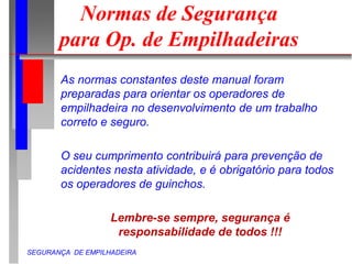 SEGURANÇA DE EMPILHADEIRA
Normas de Segurança
para Op. de Empilhadeiras
As normas constantes deste manual foram
preparadas para orientar os operadores de
empilhadeira no desenvolvimento de um trabalho
correto e seguro.
O seu cumprimento contribuirá para prevenção de
acidentes nesta atividade, e é obrigatório para todos
os operadores de guinchos.
Lembre-se sempre, segurança é
responsabilidade de todos !!!
 
