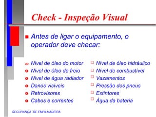 SEGURANÇA DE EMPILHADEIRA
Check - Inspeção Visual
 Antes de ligar o equipamento, o
operador deve checar:
 Nível de óleo do motor Nível de óleo hidráulico
 Nível de óleo de freio Nível de combustível
 Nível de água radiador Vazamentos
 Danos visíveis Pressão dos pneus
 Retrovisores Extintores
 Cabos e correntes Água da bateria
 