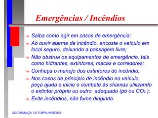 SEGURANÇA DE EMPILHADEIRA
Emergências / Incêndios
 Saiba como agir em casos de emergência;
 Ao ouvir alarme de incêndio, encoste o veículo em
local seguro, deixando a passagem livre;
 Não obstrua os equipamentos de emergência, tais
como hidrantes, extintores, macas e corredores;
 Conheça o manejo dos extintores de incêndio;
 Nos casos de princípio de incêndio no veículo,
peça ajuda e inicie o combate às chamas utilizando
o extintor próprio ou outro adequado (pó ou CO2 );
 Evite incêndios, não fume dirigindo.
 