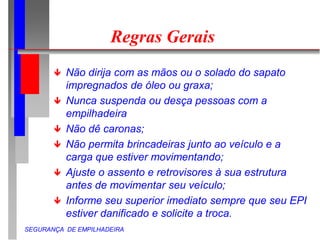 SEGURANÇA DE EMPILHADEIRA
Regras Gerais
 Não dirija com as mãos ou o solado do sapato
impregnados de óleo ou graxa;
 Nunca suspenda ou desça pessoas com a
empilhadeira
 Não dê caronas;
 Não permita brincadeiras junto ao veículo e a
carga que estiver movimentando;
 Ajuste o assento e retrovisores à sua estrutura
antes de movimentar seu veículo;
 Informe seu superior imediato sempre que seu EPI
estiver danificado e solicite a troca.
 