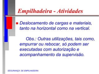 SEGURANÇA DE EMPILHADEIRA
Empilhadeira - Atividades
 Deslocamento de cargas e materiais,
tanto na horizontal como na vertical.
Obs.: Outras utilizações, tais como,
empurrar ou rebocar, só podem ser
executadas com autorização e
acompanhamento da supervisão.
 