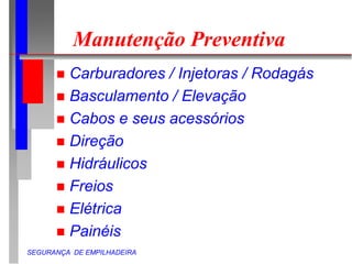 SEGURANÇA DE EMPILHADEIRA
Manutenção Preventiva
 Carburadores / Injetoras / Rodagás
 Basculamento / Elevação
 Cabos e seus acessórios
 Direção
 Hidráulicos
 Freios
 Elétrica
 Painéis
 