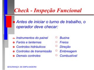 SEGURANÇA DE EMPILHADEIRA
Check - Inspeção Funcional
 Antes de iniciar o turno de trabalho, o
operador deve checar:
 Instrumentos do painel Buzina
 Faróis e lanternas Freios
 Controles hidráulicos Direção
 Controles de transmissão Embreagem
 Demais controles Combustível
 